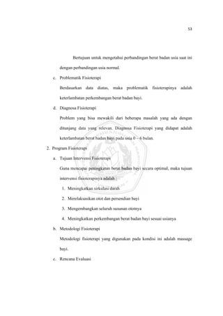 53 

 



                   Bertujuan untuk mengetahui perbandingan berat badan usia saat ini

           dengan perbandingan usia normal.

       c. Problematik Fisioterapi

           Berdasarkan data diatas, maka problematik fisioterapinya adalah

           keterlambatan perkembangan berat badan bayi.

       d. Diagnosa Fisioterapi

           Problem yang bisa mewakili dari beberapa masalah yang ada dengan

           ditunjang data yang relevan. Diagnosa Fisioterapi yang didapat adalah

           keterlambatan berat badan bayi pada usia 0 – 6 bulan.

    2. Program Fisioterapi

       a. Tujuan Intervensi Fisioterapi

           Guna mencapai peningkatan berat badan bayi secara optimal, maka tujuan

           intervensi fisioterapinya adalah :

            1. Meningkatkan sirkulasi darah

            2. Merelaksasikan otot dan persendian bayi

            3. Mengembangkan seluruh susunan ototnya

            4. Meningkatkan perkembangan berat badan bayi sesuai usianya

       b. Metodologi Fisioterapi

           Metodologi fisioterapi yang digunakan pada kondisi ini adalah massage

           bayi.

       c. Rencana Evaluasi




 
 