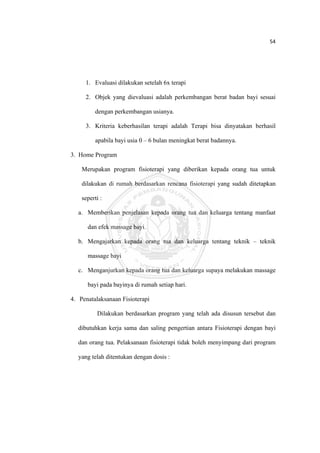 54 

 



         1. Evaluasi dilakukan setelah 6x terapi

         2. Objek yang dievaluasi adalah perkembangan berat badan bayi sesuai

              dengan perkembangan usianya.

         3. Kriteria keberhasilan terapi adalah Terapi bisa dinyatakan berhasil

              apabila bayi usia 0 – 6 bulan meningkat berat badannya.

    3. Home Program

        Merupakan program fisioterapi yang diberikan kepada orang tua untuk

        dilakukan di rumah berdasarkan rencana fisioterapi yang sudah ditetapkan

        seperti :

      a. Memberikan penjelasan kepada orang tua dan keluarga tentang manfaat

          dan efek massage bayi.

      b. Mengajarkan kepada orang tua dan keluarga tentang teknik – teknik

          massage bayi

      c. Menganjurkan kepada orang tua dan keluarga supaya melakukan massage

          bayi pada bayinya di rumah setiap hari.

    4. Penatalaksanaan Fisioterapi

              Dilakukan berdasarkan program yang telah ada disusun tersebut dan

      dibutuhkan kerja sama dan saling pengertian antara Fisioterapi dengan bayi

      dan orang tua. Pelaksanaan fisioterapi tidak boleh menyimpang dari program

      yang telah ditentukan dengan dosis :




 
 