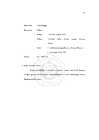 55 

 



      Frekuensi      : 2x seminggu

      Intensitas     : Sedang

                      Ringan         : Gerakan usapan halus

                      Sedang           :Gerakan   halus   disertai   dengan   tekanan

                                     ringan

                      Berat          : Tambahkan dengan tekanan dengan ditekan

                                     ( Prasetyono, 2009, 23)

      Waktu          : 20 – 30 menit



    5. Pelaksanaan Evaluasi

              Evaluasi dilakukan berdasarkan rencana evaluasi yang telah disusun,

      dengan prinsip evaluasi yaitu membandingkan keadaan sebelumnya dengan

      keadaan setelah terapi.




 
 