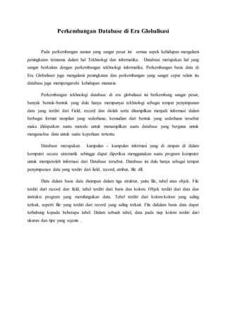Perkembangan Database di Era Globalisasi
Pada perkembangan zaman yang sangat pesat ini semua aspek kehidupan mengalami
peningkatan terutama dalam hal Tekhnologi dan informatika. Database merupakan hal yang
sangat berkaitan dengan perkembangan tekhnologi informatika. Perkembangan basis data di
Era Globalisasi juga mengalami peningkatan dan perkembangan yang sangat cepat selain itu
database juga mempengaruhi kehidupan manusia.
Perkembangan tekhnologi database di era globalisasi ini berkembang sangat pesat,
banyak bentuk-bentuk yang dulu hanya mempunyai tekhnologi sebagai tempat penyimpanan
data yang terdiri dari Field, record dan diolah serta ditampilkan menjadi informasi dalam
berbagai format tampilan yang sederhana; kemudian dari bentuk yang sederhana tersebut
maka didapatkan suatu metode untuk menampilkan suatu database yang berguna untuk
menganalisa data untuk suatu keperluan tertentu.
Database merupakan kumpulan - kumpulan informasi yang di simpan di dalam
komputer secara sistematik sehingga dapat diperiksa menggunakan suatu program komputer
untuk memperoleh informasi dari Database tersebut. Database ini dulu hanya sebagai tempat
penyimpanan data yang terdiri dari field, record, atribut, file dll.
Data dalam basis data disimpan dalam tiga struktur, yaitu file, tabel atau objek. File
terdiri dari record dan field, tabel terdiri dari baris dan kolom. Objek terdiri dari data dan
instruksi program yang memfungsikan data. Tabel terdiri dari kolom-kolom yang saling
terkait, seperti file yang terdiri dari record yang saling terkait. File didalam basis data dapat
terhubung kepada beberapa tabel. Dalam sebuah tabel, data pada tiap kolom terdiri dari
ukuran dan tipe yang sejenis .
 
