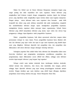Dalam Era Global saat ini Sistem Informasi Manajemen merupakan bagian yang
sangat penting dan tidak terpisahkan dari suatu organisasi. Sistem informasi yang
menghasilkan hasil keluaran (output) dengan menggunakan masukan (input) dan berbagai
proses yang diperlukan untuk menghasilkan tujuan tertentu dalam suatu kegiatan manajemen.
Dengan adanya sistem informasi maka suatu organisasi akan berusaha untuk lebih
kompetitif dan efisien yang pada akhirnya menambah nilai untuk mendapatkan, mengubah
dan mendistribusikan informasi dengan tujuan meningkatkan pengambilan keputusan,
meningkatkan kirnerja organisasi dalam mencapai tujuan organsisasinya. Sebuah Sistem
Informasi yang efektif menyediakan informasi yang akurat, tepat waktu dan relevan bagi
penggunanya sehingga dapat digunakan untuk pengambilan keputusan.
Dalam pengambilan keputusan, baik dalam operasional sehari-hari, maupun dalam
perencanaan strategis ke masa depan. Proses pengambilan keputusan harus dilandasi oleh
data dan informasi yang tepat waktu dan tepat isi agar suatu keputusan yang diambil dapat
seuai yang diinginkan. Informasi diperoleh dari pengolahan data, dan pengolahan data
dilaksanakan oleh sistem informasi dengan dukungan teknologi informasi.
Sedangkan pegertian Data adalah bahan baku informasi dan dikumpulkan dalam suatu
basis-data (database) agar pengumpulan, penyimpanan, pemeliharaan, pengolahan, dan
pengamanannya dapat dilaksanakan secara effektif dan effisien, sehingga suatu informasi
tersebut dapat menjadi informasi yang berguna bagi organisasi
Sebagai contoh suatu institusi akademik harus membangun database akademik,
minimal memuat data mahasiswa, data dosen, data matakuliah, data ruangan, jadwal,
sehingga dapat diperoleh informasi yang tepat tentang penyelenggaran akademik institusi
tersebut. Dengan demikian agar suatu database yang efektif dapat dibangun, diperlukan
pengetahuan dasar tentang database dan juga Sistem Manajemen Basis Data.
 