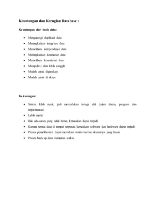 Keuntungan dan Kerugian Database :
Keuntungan dari basis data:
 Mengurangi duplikasi data
 Meningkatkan integritas data
 Memelihara independensi data
 Meningkatkan keamanan data
 Memelihara konsistensi data
 Manipulasi data lebih canggih
 Mudah untuk digunakan
 Mudah untuk di akses
Kekurangan:
 Sistem lebih rumit, jadi memerlukan tenaga ahli dalam disain, program dan
implementasi
 Lebih mahal
 Bila ada akses yang tidak benar, kerusakan dapat terjadi
 Karena semua data di tempat terpusat, kerusakan software dan hardware dapat terjadi
 Proses pemeliharaan dapat memakan waktu karena ukurannya yang besar
 Proses back up data memakan waktu
 