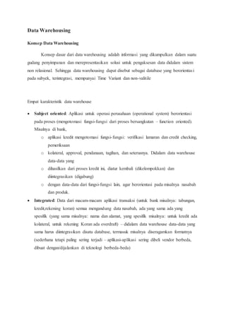 Data Warehousing
Konsep Data Warehousing
Konsep dasar dari data warehousing adalah informasi yang dikumpulkan dalam suatu
gudang penyimpanan dan merepresentasikan solusi untuk pengaksesan data didalam sistem
non relasional. Sehingga data warehousing dapat disebut sebagai database yang berorientasi
pada subyek, terintegrasi, mempunyai Time Variant dan non-valitile
Empat karakteristik data warehouse
 Subject oriented: Aplikasi untuk operasi perusahaan (operational system) berorientasi
pada proses (mengotomasi fungsi-fungsi dari proses bersangkutan – function oriented).
Misalnya di bank,
o aplikasi kredit mengotomasi fungsi-fungsi: verifikasi lamaran dan credit checking,
pemeriksaan
o kolateral, approval, pendanaan, tagihan, dan seterusnya. Didalam data warehouse
data-data yang
o dihasilkan dari proses kredit ini, diatur kembali (dikelompokkan) dan
diintegrasikan (digabung)
o dengan data-data dari fungsi-fungsi lain, agar berorientasi pada misalnya nasabah
dan produk.
 Integrated: Data dari macam-macam aplikasi transaksi (untuk bank misalnya: tabungan,
kredit,rekening koran) semua mengandung data nasabah, ada yang sama ada yang
spesifik (yang sama misalnya: nama dan alamat, yang spesifik misalnya: untuk kredit ada
kolateral, untuk rekening Koran ada overdraft) – didalam data warehouse data-data yang
sama harus diintegrasikan disatu database, termasuk misalnya diseragamkan formatnya
(sederhana tetapi paling sering terjadi – aplikasi-aplikasi sering dibeli vendor berbeda,
dibuat dengan/dijalankan di teknologi berbeda-beda)
 