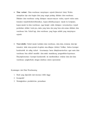  Time variant : Data warehouse menyimpan sejarah (historical data). Waktu
merupakan tipe atau bagian data yang sangat penting didalam data warehouse.
Didalam data warehouse sering disimpan macam-macam waktu, seperti waktu suatu
transaksi terjadi/dirubah/dibatalkan, kapan efektifnya,kapan masuk ke komputer,
kapan masuk ke data warehouse; juga hampir selalu disimpan versi,misalnya terjadi
perubahan definisi kode pos, maka yang lama dan yang baru ada semua didalam data
warehouse kita. Sekali lagi, data warehouse yang bagus adalah yang menyimpan
sejarah.
 Non-volatile: Sekali masuk kedalam data warehouse, data-data, terutama data tipe
transaksi, tidak akan pernah di update atau dihapus (delete) Terlihat, bahwa keempat
karakteristik ini saling terkait – kesemuanya harus diimplementasikan agar suatu data
warehouse bisa efektif memiliki data untuk mendukung pengambilan-keputusan.
Dan,implementasi keempat karakteristik ini membutuhkan struktur data dari data
warehouse yangberbeda dengan database sistem operasional.
Keuntungan dari Data Warehousing
1. Hasil yang diperoleh dari investasi lebih tinggi
2. Kompetitif
3. Meningkatkan produktivitas perusahaan
 