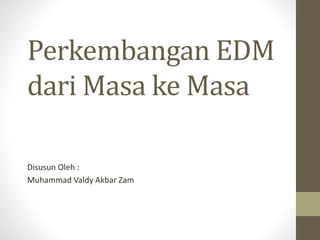 Perkembangan EDM
dari Masa ke Masa
Disusun Oleh :
Muhammad Valdy Akbar Zam
 