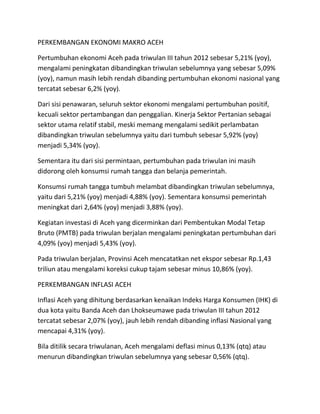 PERKEMBANGAN EKONOMI MAKRO ACEH 
Pertumbuhan ekonomi Aceh pada triwulan III tahun 2012 sebesar 5,21% (yoy), 
mengalami peningkatan dibandingkan triwulan sebelumnya yang sebesar 5,09% 
(yoy), namun masih lebih rendah dibanding pertumbuhan ekonomi nasional yang 
tercatat sebesar 6,2% (yoy). 
Dari sisi penawaran, seluruh sektor ekonomi mengalami pertumbuhan positif, 
kecuali sektor pertambangan dan penggalian. Kinerja Sektor Pertanian sebagai 
sektor utama relatif stabil, meski memang mengalami sedikit perlambatan 
dibandingkan triwulan sebelumnya yaitu dari tumbuh sebesar 5,92% (yoy) 
menjadi 5,34% (yoy). 
Sementara itu dari sisi permintaan, pertumbuhan pada triwulan ini masih 
didorong oleh konsumsi rumah tangga dan belanja pemerintah. 
Konsumsi rumah tangga tumbuh melambat dibandingkan triwulan sebelumnya, 
yaitu dari 5,21% (yoy) menjadi 4,88% (yoy). Sementara konsumsi pemerintah 
meningkat dari 2,64% (yoy) menjadi 3,88% (yoy). 
Kegiatan investasi di Aceh yang dicerminkan dari Pembentukan Modal Tetap 
Bruto (PMTB) pada triwulan berjalan mengalami peningkatan pertumbuhan dari 
4,09% (yoy) menjadi 5,43% (yoy). 
Pada triwulan berjalan, Provinsi Aceh mencatatkan net ekspor sebesar Rp.1,43 
triliun atau mengalami koreksi cukup tajam sebesar minus 10,86% (yoy). 
PERKEMBANGAN INFLASI ACEH 
Inflasi Aceh yang dihitung berdasarkan kenaikan Indeks Harga Konsumen (IHK) di 
dua kota yaitu Banda Aceh dan Lhokseumawe pada triwulan III tahun 2012 
tercatat sebesar 2,07% (yoy), jauh lebih rendah dibanding inflasi Nasional yang 
mencapai 4,31% (yoy). 
Bila ditilik secara triwulanan, Aceh mengalami deflasi minus 0,13% (qtq) atau 
menurun dibandingkan triwulan sebelumnya yang sebesar 0,56% (qtq). 
 