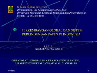 Seminar Keliling mengenai:
          Pemanfaatan Hak Kekayaan Intelektual bagi
          Perguruan Tinggi dan Lembaga Penelitian dan Pengembangan
          Medan, 15 -16 Juni 2006




             PERKEMBANGAN GLOBAL DAN SISTEM
             PERLINDUNGAN PATEN DI INDONESIA


                                RAZILU
                        Kasubdit Pemeriksa Paten II




   DIREKTORAT JENDERAL HAK KEKAYAAN INTELEKTUAL
     DEPARTEMEN HUKUM DAN HAK ASASI MANUSIA RI

©Razilu                                                              1
 