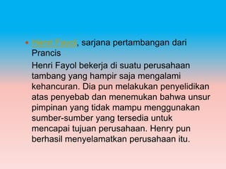  Henri Fayol, sarjana pertambangan dari
 Prancis
 Henri Fayol bekerja di suatu perusahaan
 tambang yang hampir saja mengalami
 kehancuran. Dia pun melakukan penyelidikan
 atas penyebab dan menemukan bahwa unsur
 pimpinan yang tidak mampu menggunakan
 sumber-sumber yang tersedia untuk
 mencapai tujuan perusahaan. Henry pun
 berhasil menyelamatkan perusahaan itu.
 