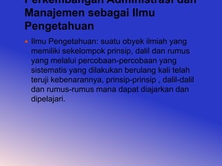 Perkembangan Administrasi dan
Manajemen sebagai Ilmu
Pengetahuan
 Ilmu Pengetahuan: suatu obyek ilmiah yang
 memiliki sekelompok prinsip, dalil dan rumus
 yang melalui percobaan-percobaan yang
 sistematis yang dilakukan berulang kali telah
 teruji kebenarannya, prinsip-prinsip , dalil-dalil
 dan rumus-rumus mana dapat diajarkan dan
 dipelajari.
 