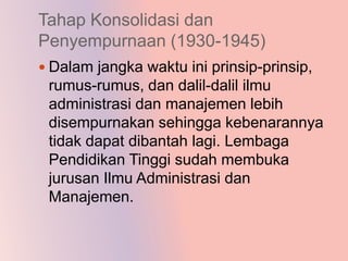 Tahap Konsolidasi dan
Penyempurnaan (1930-1945)
 Dalam jangka waktu ini prinsip-prinsip,
 rumus-rumus, dan dalil-dalil ilmu
 administrasi dan manajemen lebih
 disempurnakan sehingga kebenarannya
 tidak dapat dibantah lagi. Lembaga
 Pendidikan Tinggi sudah membuka
 jurusan Ilmu Administrasi dan
 Manajemen.
 