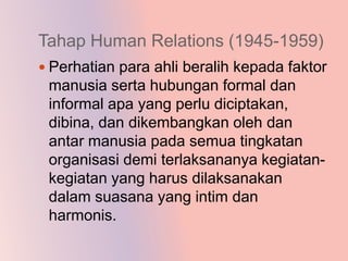 Tahap Human Relations (1945-1959)
 Perhatian para ahli beralih kepada faktor
 manusia serta hubungan formal dan
 informal apa yang perlu diciptakan,
 dibina, dan dikembangkan oleh dan
 antar manusia pada semua tingkatan
 organisasi demi terlaksananya kegiatan-
 kegiatan yang harus dilaksanakan
 dalam suasana yang intim dan
 harmonis.
 