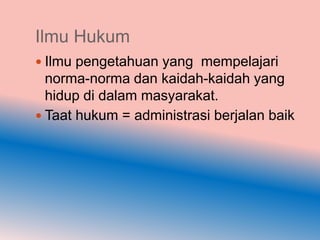 Ilmu Hukum
 Ilmu pengetahuan yang mempelajari
  norma-norma dan kaidah-kaidah yang
  hidup di dalam masyarakat.
 Taat hukum = administrasi berjalan baik
 