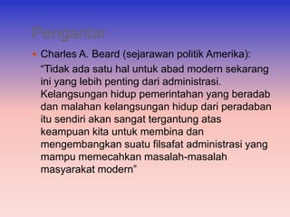 Pengantar
 Charles A. Beard (sejarawan politik Amerika):
 “Tidak ada satu hal untuk abad modern sekarang
 ini yang lebih penting dari administrasi.
 Kelangsungan hidup pemerintahan yang beradab
 dan malahan kelangsungan hidup dari peradaban
 itu sendiri akan sangat tergantung atas
 keampuan kita untuk membina dan
 mengembangkan suatu filsafat administrasi yang
 mampu memecahkan masalah-masalah
 masyarakat modern”
 