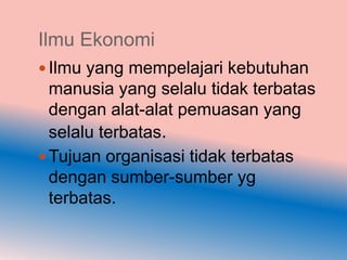 Ilmu Ekonomi
 Ilmu yang mempelajari kebutuhan
  manusia yang selalu tidak terbatas
  dengan alat-alat pemuasan yang
  selalu terbatas.
 Tujuan organisasi tidak terbatas
  dengan sumber-sumber yg
  terbatas.
 