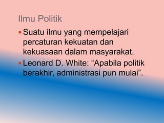 Ilmu Politik
 Suatu ilmu yang mempelajari
  percaturan kekuatan dan
  kekuasaan dalam masyarakat.
 Leonard D. White: “Apabila politik
  berakhir, administrasi pun mulai”.
 