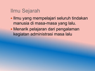 Ilmu Sejarah
 Ilmu yang mempelajari seluruh tindakan
  manusia di masa-masa yang lalu.
 Menarik pelajaran dari pengalaman
  kegiatan administrasi masa lalu
 