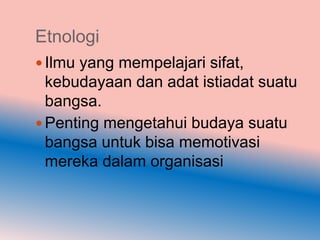 Etnologi
 Ilmu yang mempelajari sifat,
  kebudayaan dan adat istiadat suatu
  bangsa.
 Penting mengetahui budaya suatu
  bangsa untuk bisa memotivasi
  mereka dalam organisasi
 
