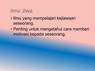 Ilmu Jiwa
 Ilmu yang mempelajari kejiawaan
  seseorang.
 Penting untuk mengetahui cara memberi
  motivasi kepada seseorang.
 
