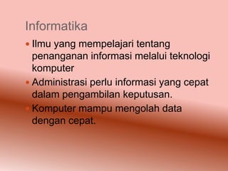 Informatika
 Ilmu yang mempelajari tentang
  penanganan informasi melalui teknologi
  komputer
 Administrasi perlu informasi yang cepat
  dalam pengambilan keputusan.
 Komputer mampu mengolah data
  dengan cepat.
 