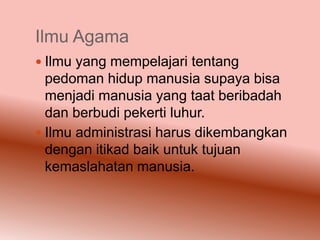 Ilmu Agama
 Ilmu yang mempelajari tentang
  pedoman hidup manusia supaya bisa
  menjadi manusia yang taat beribadah
  dan berbudi pekerti luhur.
 Ilmu administrasi harus dikembangkan
  dengan itikad baik untuk tujuan
  kemaslahatan manusia.
 