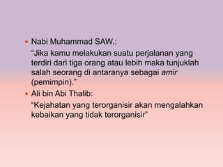  Nabi Muhammad SAW.:
  “Jika kamu melakukan suatu perjalanan yang
  terdiri dari tiga orang atau lebih maka tunjuklah
  salah seorang di antaranya sebagai amir
  (pemimpin).”
 Ali bin Abi Thalib:
  “Kejahatan yang terorganisir akan mengalahkan
  kebaikan yang tidak terorganisir”
 