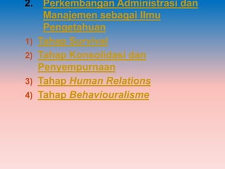 2. Perkembangan Administrasi dan
    Manajemen sebagai Ilmu
    Pengetahuan
1) Tahap Survival
2) Tahap Konsolidasi dan
   Penyempurnaan
3) Tahap Human Relations
4) Tahap Behaviouralisme
 