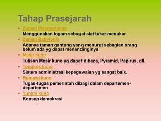 Tahap Prasejarah
 Zaman Mesopotamia
    Menggunakan logam sebagai alat tukar menukar
   Zaman Babylonia
    Adanya taman gantung yang menurut sebagian orang
    belum ada yg dapat menandinginya
   Mesir kuno
    Tulisan Mesir kuno yg dapat dibaca, Pyramid, Papirus, dll.
   Tongkok kuno
    Sistem administrasi kepegawaian yg sangat baik.
   Romawi kuno
    Tugas-tugas pemerintah dibagi dalam departemen-
    departemen
   Yunani kuno
    Konsep demokrasi
 