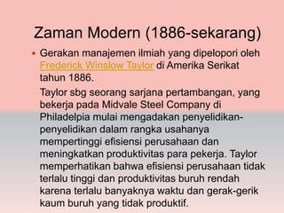 Zaman Modern (1886-sekarang)
 Gerakan manajemen ilmiah yang dipelopori oleh
 Frederick Winslow Taylor di Amerika Serikat
 tahun 1886.
 Taylor sbg seorang sarjana pertambangan, yang
 bekerja pada Midvale Steel Company di
 Philadelpia mulai mengadakan penyelidikan-
 penyelidikan dalam rangka usahanya
 mempertinggi efisiensi perusahaan dan
 meningkatkan produktivitas para pekerja. Taylor
 memperhatikan bahwa efisiensi perusahaan tidak
 terlalu tinggi dan produktivitas buruh rendah
 karena terlalu banyaknya waktu dan gerak-gerik
 kaum buruh yang tidak produktif.
 