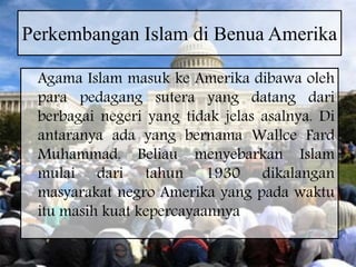 Perkembangan Islam di Benua Amerika
Agama Islam masuk ke Amerika dibawa oleh
para pedagang sutera yang datang dari
berbagai negeri yang tidak jelas asalnya. Di
antaranya ada yang bernama Wallce Fard
Muhammad. Beliau menyebarkan Islam
mulai dari tahun 1930 dikalangan
masyarakat negro Amerika yang pada waktu
itu masih kuat kepercayaannya
 