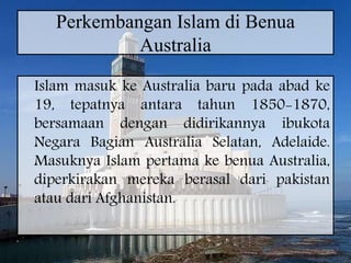 Perkembangan Islam di Benua
Australia
Islam masuk ke Australia baru pada abad ke
19, tepatnya antara tahun 1850-1870,
bersamaan dengan didirikannya ibukota
Negara Bagian Australia Selatan, Adelaide.
Masuknya Islam pertama ke benua Australia,
diperkirakan mereka berasal dari pakistan
atau dari Afghanistan.
 