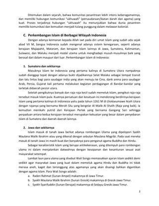 Ditemukan dalam sejarah, bahwa komunitas pesantrean lebih intens keberagamannya,
dan memiliki hubungan komunikasi “ukhuwah” (persaudaraan/ikatan darah dan agama) yang
kuat. Proses terjadinya hubungan “ukhuwah” itu menunjukkan bahwa dunia pesantren
memiliki komunikasi dan kemudian menjadi tulang punggung dalam melawan kolonial.

C. Perkembangan Islam di Berbagai Wilayah Indonesia
Dengan adanya keimanan kepada Allah swt pada diri umat Islam yang sudah ada sejak
abad VII M, bangsa Indonesia sudah mengenal adanya sistem kenegaraan, seperti adanya
kerajaan Majapahit, Mataram, dan kerajaan Islam lainnya di Jawa, Sumatera, Kalimantan,
Sulawesi, dan Maluku menjadi modal utama untuk menghadapi musuh-musuhnya baik yang
berasal dari dalam maupun dari luar. Perkembangan Islam di Indonesia:
1. Sumatera dan sekitarnya
Masuknya Islam ke Indonesia yang pertama kalinya di Sumatera Utara nampaknya
sudah dianggap tepat dengan adanya bukti dijadikannya Selat Malaka sebagai tempat transit
dan lalu lintas bagi para saudagar India yang akan menuju ke Cina, dank arena para saudagar
Arab, Persia, Gujarat kali pertama melakukan kegiatan perdagangan di Bandar-bandar yang
terletak didaerah pesisir utara.
Setelah pengikutnya banyak dan raja-raja kecil sudah memeluk Islam, pengikut raja-raja
tersebut masuk Islam pula. Kuatnya persatuan dan kesatuan ini mendorong berdirinya kerajaan
Islam yang pertama kalinya di Indonesia yaitu pada tahun 1261 M di Lhokseumawe Aceh Utara
dengan rajanya yang bernama Merah Silu yang bergelar Al Malik Al Shalih (Raja yang baik). Ia
kemudian menikahi putrid dari Kerajaan Perlak yang bernama Gangang Sari sehingga
perpaduan antara kedua kerajaan tersebut merupakan kekuatan yang besar dalam penyebaran
Islam di Sumatera dan daerah-daerah lainnya.
2. Jawa dan sekitarnya
Islam masuk di tanah Jawa berkat adanya rombongan Ulama yang dipelopori Syekh
Maulana Malik Ibrahim atau yang dikenal dengan sebutan Maulana Magribi. Pada saat mereka
masuk di tanah Jawa ini masih kuat dan banyaknya para penganut agama Buddha dan Hindu.
Sebagai karakteristik Islam yang berupa antikekerasan, yang ditempuh para rombongan
ulama ini dalam menjalankan dakwahnya dengan kesopanan dan kesantunan sesuai asat
masyarakat setempat.
Lambat laun para ulama yang disebut Wali Songo memasukkan ajaran Islam sedikit demi
sedikit agar masyrakat Jawa yang kuat dalam memeluk agama Hindu dan Buddha ini tidak
merasa aneh, kaget dan tersinggung atas agamanya yang akan disaingi bahkan digantikan
dengan agama Islam. Para Wali Songo adalah:
a. Raden Rahmat (Sunan Ampel) makamnya di Jawa Timur.
b. Syekh Maulana Malik Ibrahim (Sunan Gresik) makamnya di Gresik Jawa Timur.
c. Syekh Syarifuddin (Sunan Derajat) makamnya di Sedayu Gresik Jawa Timur.
3

 