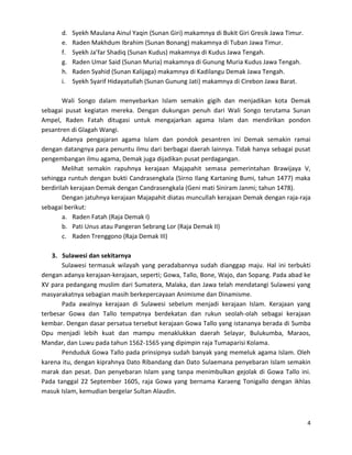 d.
e.
f.
g.
h.
i.

Syekh Maulana Ainul Yaqin (Sunan Giri) makamnya di Bukit Giri Gresik Jawa Timur.
Raden Makhdum Ibrahim (Sunan Bonang) makamnya di Tuban Jawa Timur.
Syekh Ja’far Shadiq (Sunan Kudus) makamnya di Kudus Jawa Tengah.
Raden Umar Said (Sunan Muria) makamnya di Gunung Muria Kudus Jawa Tengah.
Raden Syahid (Sunan Kalijaga) makamnya di Kadilangu Demak Jawa Tengah.
Syekh Syarif Hidayatullah (Sunan Gunung Jati) makamnya di Cirebon Jawa Barat.

Wali Songo dalam menyebarkan Islam semakin gigih dan menjadikan kota Demak
sebagai pusat kegiatan mereka. Dengan dukungan penuh dari Wali Songo terutama Sunan
Ampel, Raden Fatah ditugasi untuk mengajarkan agama Islam dan mendirikan pondon
pesantren di Glagah Wangi.
Adanya pengajaran agama Islam dan pondok pesantren ini Demak semakin ramai
dengan datangnya para penuntu ilmu dari berbagai daerah lainnya. Tidak hanya sebagai pusat
pengembangan ilmu agama, Demak juga dijadikan pusat perdagangan.
Melihat semakin rapuhnya kerajaan Majapahit semasa pemerintahan Brawijaya V,
sehingga runtuh dengan bukti Candrasengkala (Sirno Ilang Kartaning Bumi, tahun 1477) maka
berdirilah kerajaan Demak dengan Candrasengkala (Geni mati Siniram Janmi; tahun 1478).
Dengan jatuhnya kerajaan Majapahit diatas muncullah kerajaan Demak dengan raja-raja
sebagai berikut:
a. Raden Fatah (Raja Demak I)
b. Pati Unus atau Pangeran Sebrang Lor (Raja Demak II)
c. Raden Trenggono (Raja Demak III)
3. Sulawesi dan sekitarnya
Sulawesi termasuk wilayah yang peradabannya sudah dianggap maju. Hal ini terbukti
dengan adanya kerajaan-kerajaan, seperti; Gowa, Tallo, Bone, Wajo, dan Sopang. Pada abad ke
XV para pedangang muslim dari Sumatera, Malaka, dan Jawa telah mendatangi Sulawesi yang
masyarakatnya sebagian masih berkepercayaan Animisme dan Dinamisme.
Pada awalnya kerajaan di Sulawesi sebelum menjadi kerajaan Islam. Kerajaan yang
terbesar Gowa dan Tallo tempatnya berdekatan dan rukun seolah-olah sebagai kerajaan
kembar. Dengan dasar persatua tersebut kerajaan Gowa Tallo yang istananya berada di Sumba
Opu menjadi lebih kuat dan mampu menaklukkan daerah Selayar, Bulukumba, Maraos,
Mandar, dan Luwu pada tahun 1562-1565 yang dipimpin raja Tumaparisi Kolama.
Penduduk Gowa Tallo pada prinsipnya sudah banyak yang memeluk agama Islam. Oleh
karena itu, dengan kiprahnya Dato Ribandang dan Dato Sulaemana penyebaran Islam semakin
marak dan pesat. Dan penyebaran Islam yang tanpa menimbulkan gejolak di Gowa Tallo ini.
Pada tanggal 22 September 1605, raja Gowa yang bernama Karaeng Tonigallo dengan ikhlas
masuk Islam, kemudian bergelar Sultan Alaudin.

4

 