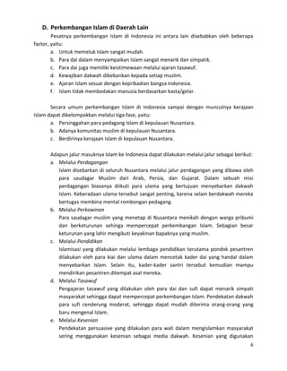 D. Perkembangan Islam di Daerah Lain
Pesatnya perkembangan Islam di Indonesia ini antara lain disebabkan oleh beberapa
factor, yaitu:
a. Untuk memeluk Islam sangat mudah.
b. Para dai dalam menyampaikan Islam sangat menarik dan simpatik.
c. Para dai juga memiliki keistimewaan melalui ajaran tasawuf.
d. Kewajiban dakwah dibebankan kepada setiap muslim.
e. Ajaran Islam sesuai dengan kepribadian bangsa Indonesia.
f. Islam tidak membedakan manusia berdasarkan kasta/gelar.
Secara umum perkembangan Islam di Indonesia sampai dengan munculnya kerajaan
Islam dapat dikelompokkan melalui tiga fase, yaitu:
a. Persinggahan para pedagang Islam di kepulauan Nusantara.
b. Adanya komunitas muslim di kepulauan Nusantara.
c. Berdirinya kerajaan Islam di kepulauan Nusantara.
Adapun jalur masuknya Islam ke Indonesia dapat dilakukan melalui jalur sebagai berikut:
a. Melalui Perdagangan
Islam disebarkan di seluruh Nusantara melalui jalur perdagangan yang dibawa oleh
para saudagar Muslim dari Arab, Persia, dan Gujarat. Dalam sebuah misi
perdagangan biasanya diikuti para ulama yang bertujuan menyebarkan dakwah
Islam. Keberadaan ulama tersebut sangat penting, karena selain berdakwah mereka
bertugas membina mental rombongan pedagang.
b. Melalui Perkawinan
Para saudagar muslim yang menetap di Nusantara menikah dengan warga pribumi
dan berketurunan sehinga mempercepat perkembangan Islam. Sebagian besar
keturunan yang lahir mengikuti keyakinan bapaknya yang muslim.
c. Melalui Pendidikan
Islamisasi yang dilakukan melalui lembaga pendidikan terutama pondok pesantren
dilakukan oleh para kiai dan ulama dalam mencetak kader dai yang handal dalam
menyebarkan Islam. Selain itu, kader-kader santri tersebut kemudian mampu
mendirikan pesantren ditempat asal mereka.
d. Melalui Tasawuf
Pengajaran tasawuf yang dilakukan oleh para dai dan sufi dapat menarik simpati
masyarakat sehingga dapat mempercepat perkembangan Islam. Pendekatan dakwah
para sufi cenderung moderat, sehingga dapat mudah diterima orang-orang yang
baru mengenal Islam.
e. Melalui Kesenian
Pendekatan persuasive yang dilakukan para wali dalam mengislamkan masyarakat
sering menggunakan kesenian sebagai media dakwah. Kesenian yang digunakan
6

 