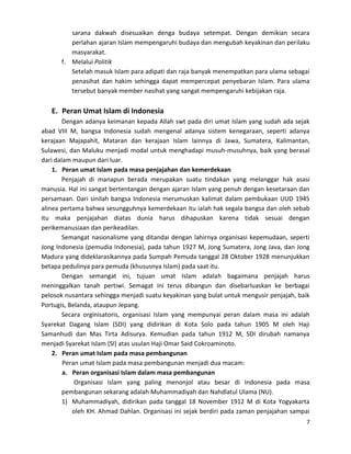 sarana dakwah disesuaikan denga budaya setempat. Dengan demikian secara
perlahan ajaran Islam mempengaruhi budaya dan mengubah keyakinan dan perilaku
masyarakat.
f. Melalui Politik
Setelah masuk Islam para adipati dan raja banyak menempatkan para ulama sebagai
penasihat dan hakim sehingga dapat mempercepat penyebaran Islam. Para ulama
tersebut banyak member nasihat yang sangat mempengaruhi kebijakan raja.

E. Peran Umat Islam di Indonesia
Dengan adanya keimanan kepada Allah swt pada diri umat Islam yang sudah ada sejak
abad VIII M, bangsa Indonesia sudah mengenal adanya sistem kenegaraan, seperti adanya
kerajaan Majapahit, Mataran dan kerajaan Islam lainnya di Jawa, Sumatera, Kalimantan,
Sulawesi, dan Maluku menjadi modal untuk menghadapi musuh-musuhnya, baik yang berasal
dari dalam maupun dari luar.
1. Peran umat Islam pada masa penjajahan dan kemerdekaan
Penjajah di manapun berada merupakan suatu tindakan yang melanggar hak asasi
manusia. Hal ini sangat bertentangan dengan ajaran Islam yang penuh dengan kesetaraan dan
persamaan. Dari sinilah bangsa Indonesia merumuskan kalimat dalam pembukaan UUD 1945
alinea pertama bahwa sesungguhnya kemerdekaan itu ialah hak segala bangsa dan oleh sebab
itu maka penjajahan diatas dunia harus dihapuskan karena tidak sesuai dengan
perikemanusiaan dan perikeadilan.
Semangat nasionalisme yang ditandai dengan lahirnya organisasi kepemudaan, seperti
Jong Indonesia (pemudia Indonesia), pada tahun 1927 M, Jong Sumatera, Jong Java, dan Jong
Madura yang dideklarasikannya pada Sumpah Pemuda tanggal 28 Oktober 1928 menunjukkan
betapa pedulinya para pemuda (khususnya Islam) pada saat itu.
Dengan semangat ini, tujuan umat Islam adalah bagaimana penjajah harus
meninggalkan tanah pertiwi. Semagat ini terus dibangun dan disebarluaskan ke berbagai
pelosok nusantara sehingga menjadi suatu keyakinan yang bulat untuk mengusir penjajah, baik
Portugis, Belanda, ataupun Jepang.
Secara orginisatoris, organisasi Islam yang mempunyai peran dalam masa ini adalah
Syarekat Dagang Islam (SDI) yang didirikan di Kota Solo pada tahun 1905 M oleh Haji
Samanhudi dan Mas Tirta Adisurya. Kemudian pada tahun 1912 M, SDI dirubah namanya
menjadi Syarekat Islam (SI) atas usulan Haji Omar Said Cokroaminoto.
2. Peran umat Islam pada masa pembangunan
Peran umat Islam pada masa pembangunan menjadi dua macam:
a. Peran organisasi Islam dalam masa pembangunan
Organisasi Islam yang paling menonjol atau besar di Indonesia pada masa
pembangunan sekarang adalah Muhammadiyah dan Nahdlatul Ulama (NU).
1) Muhammadiyah, didirikan pada tanggal 18 November 1912 M di Kota Yogyakarta
oleh KH. Ahmad Dahlan. Organisasi ini sejak berdiri pada zaman penjajahan sampai
7

 