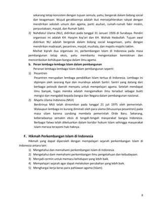 sekarang tetap konsisten dengan tujuan semula, yaitu; bergerak dalam bidang social
dan keagamaan. Wujud gerakkannya adalah ikut mensejahterakan rakyat dengan
mendirikan sekolah umum dan agama, panti asuhan, rumah-rumah fakir miskin,
perpustakaan, masjid, dan Rumah Sakit.
2) Nahdlatul Ulama (NU), didirikan pada tanggal 31 Januari 1926 di Surabaya. Pendiri
organisasi ini adalah KH. Hasyim Asy’ari dan KH. Wahab Hasbullah. Tujuan awal
didirikan NU adalah bergerak dalam bidang social keagamaan, yaitu dengan
mendirikan madrasah, pesantren, masjid, mushala, dan majelis-majelis taklim.
Meihat kiprah dua organisasi ini, perkembangan Islam di Indonesia pada masa
pembangunan tetap eksis, yaitu membantu mengentaskan kemiskinan dan
mencerdaskan kehidupan bangsa dalam ilmu agama.
b. Peran lembaga-lembaga Islam dalam pembangunan
Peranan lembaga-lembaga Islam dalam pembangunan seperti:
1) Pesantren
Pesantren merupakan lembaga pendidikan Islam tertua di Indonesia. Lembaga ini
dipimpin oleh seorang Kyai dan muridnya adalah Santri. Santri yang datang dari
berbagai pelosok daerah menyatu untuk mempelajari agama. Setelah mendapat
ilmu banyak, tugas mereka adalah mengamalkan ilmu tersebut sebagai bukti
mengisi dan mengabdi kepada bangsa dan Negara dalam pembangunan nasional.
2) Majelis Ulama Indonesia (MUI)
Berdirinya MUI telah diresmikan pada tanggal 21 juli 1975 oleh pemerintah.
Walaupun lembaga ini kurang diminati oleh para ulama (khususnya pesantren) pada
masa silam karena condong membela pemerintah Orde Baru. Sekarang,
keberadaanya semakin eksis di tengah-tengah masyarakat bangsa Indonesia.
Berbagai fatwa telah dikeluarkan dalam koridor hokum Islam sehingga masyarakat
Islam merasa terayomi hak-haknya.

F. Hikmah Perkembangan Islam di Indonesia
Hikmah yang dapat diperoleh dengan mempelajari sejarah perkembangan Islam di
Indonesia antara lain:
1) Mengetahui dan memahami perkembangan Islam di Indonesia.
2) Mengetahui dam memahami perkembangan Ilmu pengetahuan dan kebudayaan.
3) Menjadi cermin untuk memacu kehidupan yang lebih baik.
4) Mempelajari sejarah agar dapat melakukan perubahan yang lebih baik.
5) Menghargai kerja keras para pahlawan agama (Islam).

8

 