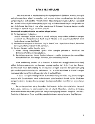 BAB 3 KESIMPULAN
Awal masuk Islam di Indonesia terdapat banyak perbedaan pendapat. Namun, pendapat
paling banyak dianut adalah berdasarkan hasil seminar tentang masuknya Islam ke Indonesia
yang disimpulkan pada abad ke-7 Masehi. Hal ini didasarkan pada kenyataan, bahwa sejak abad
ke-7 Masehi sudah terjadi kontak perdagangan yang dilakukan oleh saudagar-saudagar Muslim
dari Arab, Persia, dan Gujarat yang selalu pulang pergi di Kepulaun Sumatera, bahkan mereka
menetap dan menikah dengan penduduk pribumi.
Cara masuk Islam ke Indonesia, antara lain sebagai berikut:
1) Perdagangan dan Perkawinan
Dengan menunggu angina muson (6 bulan), pedagang mengadakan perkawinan dengan
penduduk asli. Dari perkawinan itulah terjadi interaksi social yang menghantarkan Islam
berkembang (masyarakat Islam).
2) Pembentukan masyarakat Islam dari tingkat ‘bawah’ dari rakyat lapisan bawah, kemudian
berpengaruh ke kaum birokrat (J.C. Van Leur).
3) Gerakan Dakwah, melalui dua jalur yaitu:
a. Ulama keliling menyebarkan agama Islam (dengan pendekatan Akulturasi dan
Sinkretisasi/lambing-lambang budaya).
b. Pendidikan pesantren (ngasu ilmu/perigi/sumur), melalui lembaga/sisitem pendidikan
Pondok Pesantren, Kyai sebagai pemimpin, dan santri sebagai murid.
Islam berkembang pertama kali di Sumatera di daerah NAD (Nanggro Aceh Darussalam)
akibat dari persinggahan dan perdagangan saudagar-saudgar dari Arab, Persia dan Gujarat.
Disinilah Islam muali berkembang, hal ini dibuktikan dengan berdirinya kerajaan Islam yang
pertama kalinya di Indonesia yaitu pada tahun 1261 M di Lhokseumawe Aceh Utara dengan
rajanya yang bernama Merah Silu yang bergelar Al Malik Al Shalih.
Di pulau Jawa perkembangan Islam diakibatkan oleh para ulama yang dikenal dengan
sebutan Wali Songo dengan pusat perkembangan Islam berada di Demak. Hal ini dibuktikan
dengan berdirinya kerajaan Demak dengan Candrasengkala (Geni mati Siniram Janmi; tahun
1478).
Perkembangan Islam yang disebarkan dari kerajaan Malaka ternyata bukan hanya di
Pulau Jawa, melainkan ke daerah-daerah lain di seluruh Nusantara. Misalnya, di Banjar,
Kalimantan Selatan berdiri kerajaan Islam dengan rajanya yang bernama Pangeran Samudera.
Selain itu, di Kalimantan Timur berdiri kerajaan Kutai dengan rajanya bernama Raja Mahkota.

9

 