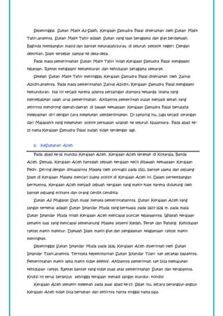 Sepeninggal Sultan Malik As-Saleh, Kerajaan Samudra Pasai diteruskan oleh Sultan Malik 
Tahir,anaknya. Sultan Malik Tahir adalah Sultan yang taat beragama dan giat berdakwah. 
Baginda membangun masid dan banyak meunasah/surau di seluruh pelosok negeri. Dengan 
demikian, Islam tersebar sampai ke desa-desa. 
Pada masa pemerintahan Sultan Malik Tahir inilah Kerajaan Samudra Pasai mengalami 
kejayaan. Rakyat mengalami kemakmuran dan kehidupan beragama semarak. 
Setelah Sultan Malik Tahir meninggal, Kerajaan Samudra Pasai diteruskan oleh Zainal 
Abidin,anaknya. Pada masa pemerintahan Zainal Abidin, Kerajaan Samudra Pasai mengalami 
kemunduran. Hal ini terjadi karena adanya persaingan diantara keluarga istana yang 
menyebabkan salah urus pemerintahan. Akibatnya pemerintah pusat menjadi lemah yang 
akhirnya mendrong daerah-daerah di bawak kekuasaan Kerajaan Samudra Pasai berusaha 
melepaskan diri dengan cara melakukan pemberontakan. Di samping itu, juga terjadi serangan 
dari Majapahit yang melakukan politik perluasan wilayah ke seluruh Nusantara. Pada abad ke- 
15 nama Kerajaan Samudra Pasai sudah tidak terdengar lagi. 
b. KeSultanan Aceh 
Pada abad ke-16 mundul Kerajaan Aceh. Kerajaan Aceh terletak di Kotaraja, Banda 
Aceh. Semula, Kerajaan Aceh hanyalah sebuah kerajaan kecil dibawah kekuasaan Kerajaan 
Pedir. Seiring dengan dikuasainya Malaka oleh portugis pada 1511, banyak ulama dan pejuang 
Islam di Kerajaan Malaka mencari suaka politik di Kerajaan Aceh ini. Dalam perkembangan 
berikutnya, Kerajaan Aceh menjadi sebuah kerajaan yang makin kuat karena didukung oleh 
banyak pejuang militant dan orang cerdik cendikia. 
Sultan Ali Mugayat Syah mulai menata pemerintahannya. Sultan Kerajaan Aceh yang 
sangat terkenal adalah Sultan Iskandar Muda yang berkuasa pada 1607-1636 m. pada masa 
Sultan Iskandar Muda inilah Kerajaan Aceh mencapai puncak kejayaannya. Wilayah kerajaan 
semakin luas yang mencapai semenanung Malaka seperti Kedah, Perak dan Pahang. Kehidupan 
rakyat makin makmur. Dakwah Islam makin giat dan pengalaman keagamaan rakyat makin 
meningkat. 
Sepeninggal Sultan Iskandar Muda pada 1636, Kerajaan Aceh diperintah oleh Sultan 
Iskandar Tsani,anaknya. Ternyata kepemimpinan Sultan Iskandar Tsani tak secakap bapaknya. 
Pemerintahan makin lama makin tidak efektif. Akibatnya pemerintah tak bisa memajukan 
kehidupan rakyat. Rakyat banyak yang tidak puas atas pemerintahan Sultan dan kerabatnya. 
Kndisi ini terus berlanjut sehingga kerajaan menadi sangat mundur. kondisi 
Kerajaan Aceh semakin melemah pada awal abad ke-17. Sejak itu, secara berangsur-angsur 
Kerajaan Aceh tidak bisa bertahan dan akhirnya hanya tinggal nama saja. 
 