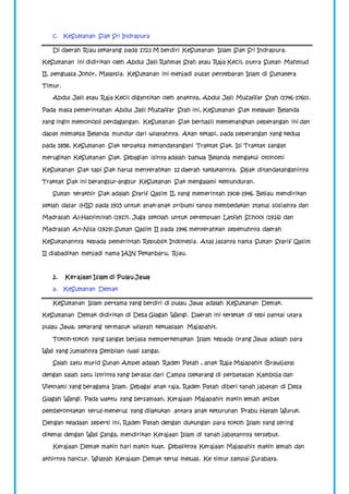 c. KeSultanan Siak Sri Indrapura 
Di daerah Riau sekarang pada 1723 M berdiri KeSultanan Islam Siak Sri Indrapura. 
KeSultanan ini didirikan oleh Abdul Jalil Rahmat Syah atau Raja Kecil, putra Sultan Mahmud 
II, penguasa Johor, Malaysia. KeSultanan ini menjadi pusat penyebaran Islam di Sumatera 
Timur. 
Abdul Jalil atau Raja Kecil digantikan oleh anaknya, Abdul Jalil Muzaffar Syah (1746-1760). 
Pada masa pemerintahan Abdul Jalil Muzaffar Syah ini, KeSultanan Siak melawan Belanda 
yang ingin memonopli perdagangan. KeSultanan Siak berhasil memenangkan peperangan ini dan 
dapat memaksa Belanda mundur dari wilayahnya. Akan tetapi, pada peperangan yang kedua 
pada 1858, KeSultanan Siak terpaksa menandatangani Traktat Siak. Isi Traktat sangat 
merugikan KeSultanan Siak. Sebagian isinya adalah bahwa Belanda mengakui otonomi 
KeSultanan Siak tapi Siak harus menyerahkan 12 daerah taklukannya. Sejak ditandatanganinya 
Traktat Siak ini berangsur-angsur KeSultanan Siak mengalami kemunduran. 
Sultan terakhir Siak adalah Syarif Qasim II, yang memerintah 1908-1946. Beliau mendirikan 
seklah dasar (HIS) pada 1915 untuk anak-anak pribumi tanpa membedakan status sosialnya dan 
Madrasah Al-Hasyimiyah (1917). Juga sekolah untuk perempuan Latfah School (1926) dan 
Madrasah An-Nisa (1929).Sultan Qasim II pada 1946 menyerahkan sepenuhnya daerah 
KeSultanannya kepada pemerintah Republik Indonesia. Atas jasanya nama Sultan Syarif Qasim 
II diabadikan menjadi nama IAIN Pekanbaru, Riau. 
2. Kerajaan Islam di Pulau Jawa 
a. KeSultanan Demak 
KeSultanan Islam pertama yang berdiri di pulau Jawa adalah KeSultanan Demak. 
KeSultanan Demak didirikan di Desa Glagah Wangi. Daerah ini terletak di tepi pantai utara 
pulau Jawa, sekarang termasuk wilayah kekuasaan Majapahit. 
Tokoh-tokoh yang sangat berjasa memperkenalkan Islam kepada orang Jawa adalah para 
Wali yang jumlahnya Sembilan (wali sanga). 
Salah satu murid Sunan Ampel adalah Raden Patah , anak Raja Majapahit (Brawijaya) 
dengan salah satu istrinya yang berasal dari Campa (sekarang di perbatasan Kamboja dan 
Vietnam) yang beragama Islam. Sebagai anak raja, Raden Patah diberi tanah jabatan di Desa 
Glagah Wangi. Pada waktu yang bersamaan, Kerajaan Majapahit makin lemah akibat 
pemberontakan terus-menerus yang dilakukan antara anak keturunan Prabu Hayam Wuruk. 
Dengan keadaan seperti ini, Raden Patah dengan dukungan para tokoh Islam yang sering 
dikenal dengan Wali Sanga, mendirikan Kerajaan Islam di tanah jabatannya tersebut. 
Kerajaan Demak makin hari makin kuat. Sebaliknya Kerajaan Majapahit makin lemah dan 
akhirnya hancur. Wilayah Kerajaan Demak terus meluas. Ke timur sampai Surabaya. 
 