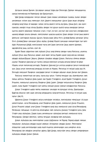 Ke barat sampai Banten. Ke selatan sampai Yogya dan Ponorogo. Bahkan kekuasaannya 
sampai menyebrang ke Palembang dan Banjarmasin. 
Wali Sanga mengajukan rencan dakwah Islam melalui pendekatan budaya, bukan dengan 
pendekatan militer atau kekerasan fisik. Seperti memasukkan ajaran Islam lewat dongeng-dongeng 
yang hidup di kalangan rakyat cerita seperti cerita Aji Saka, Dewa Suci, dan Amir 
Hamzah; mengisi ritual Hindu Buddha dengan inti ajaran tauhid tanpa mengubah bentuk 
luarnya seperti selamatan kematian 3 hari, 7 hari, 40 hari, 100 hari dan 1000 hari; menggunakan 
wayang sebagai sarana dakwah; menciptakan upacara-upacara Islam dengan corak jawa seperti 
Selikuran (peringatan Nuzulul Quran), Riyaya (salat Idhul Fitri), Grebeg Bakda (perayaan Idhul 
Fitri), Grebeg Besar (perayaan Idhul Adha), Grebeg Maulid (perayaan memperingati hari lahir 
Nabi Muhammad SAW); menciptakan karya seni Islam bercorak Jawa seperti gamelan, 
lagu/gending jawa, parikan, syair dll. 
Raden Patah digantikan oleh Adipati Unus yang dikenal dengan nama Patiunus, anaknya. 
Adipati Unus atau Patiunus adalah anak lelaki tertua Raden patah yang semula menabat 
sebagai Adipati/Bupati Jepara. Sebelum diangkat sebagai Sultan, Patiunus dikenal dengan 
julukan Pangeran Sabrang Lor karena sempat memimpin armada perang Demak ke Selat 
Malaka untuk menyerang portugis. Pangeran Sabrang Lor artinya pangeran berani menyebrangi 
laut Jawa untuk menyerang penguasa Kristen di Malaka. Peristiwa ini terjadi pada 1513 M. 
Portugis menjuluki Pangeran yang gagah berani ini dengan sebutan Ayam Jantan dari Selatan. 
Patiunus memerintah tak lama, hanya dua tahun. Takhta kerajaan lalu diperebutkan oleh 
kedua adiknya: Pangeran Seda Lepen dan Raden Trenggono. Anak Raden Trenggono, Sunan 
Prawoto, membunuh pamannya, Pangeran Seda Lepen. Dengan terbunuhnya Pangeran Seda 
Lepen, maka Raden Trenggono naik takhta menjadi Sultan Demak menggantikan Patiunus. 
Sultan Trenggono wafat ketika melakukan serangan ke Kerajaan Hindu, Blambangan. 
Baginda dibunuh oleh salah seorang pengawalnya yang berkhianat. Peristiwa ini terjadi pada 
tahun 1546 M. 
Wafatnya Sultan Trenggono secara mendadak tersebut, menimbulkan kekacauan di pusat 
pemerintahan. Arya Penangsang, anak Pangeran Seda Lepen, membunuh Sunan Prawoto, 
Sunan Prawoto adalah anak Sultan Trenggono yang dulu membunuh ayah Arya Penangsang. 
Perebutan kekuasaan ini akhirnya dimenagkan oleh menantu Sultang Trenggono yaitu Jaka 
Tingkir atau Adiwijaya. Dalam suatu pertempuran Adiwijaya berhasil membunuh Arya 
Penangsang. Dengan demikian, takhta kerajaan dipegang oleh Adiwijaya. 
Sultan Adiwijaya lalu memindahkan pusat KeSultanan ke Pajang. Pajang adalah tempat 
kedudukan Adiwijaya sebagai bupati sebelum dinobatkan sebagai Sultan. Pemindahan 
didasarkan pada pertimbangan pada masih kuatnya penentangan para pengikut Arya 
Penangsang dan sebagian penasihat agama, Wali Sanga, yang tidak setuu dengan pengangkatan 
Adiwijaya sebagai Sultan Demak. 
 