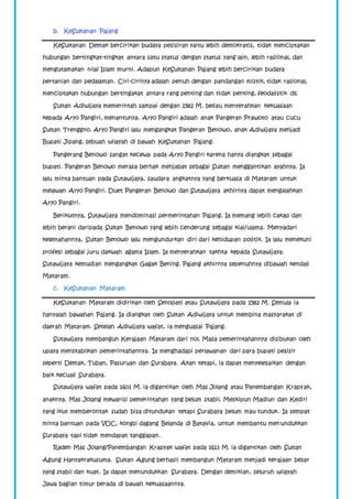 b. KeSultanan Pajang 
KeSultanan Demak bercirikan budaya pesisiran yaitu lebih demokratis, tidak menciptakan 
hubungan bertingkat-tingkat antara satu status dengan status yang lain, lebih rasional, dan 
mengutamakan nilai Islam murni. Adapun KeSultanan Pajang lebih bercirikan budaya 
pertanian dan pedalaman. Ciri-cirinya adalah penuh dengan pandangan mistik, tidak rasional, 
menciptakan hubungan bertingakat antara rang penting dan tidak penting, feodalistik dll. 
Sultan Adiwijaya memerintah sampai dengan 1582 M. beliau menyerahkan kekuasaan 
kepada Aryo Pangiri, menantunya. Aryo Pangiri adalah anak Pangeran Prawoto atau cucu 
Sultan Trenggno. Aryo Pangiri lalu mengangkat Pangeran Benowo, anak Adiwijaya menjadi 
Bupati Jipang, sebuah wilayah di bawah KeSultanan Pajang. 
Pangerang Benowo sangat kecewa pada Aryo Pangiri karena hanya diangkat sebagai 
bupati. Pangeran Benowo merasa berhak menjabat sebagai Sultan menggantikan ayahnya. Ia 
lalu minta bantuan pada Sutawijaya, saudara angkatnya yang berkuasa di Mataram untuk 
melawan Aryo Pangiri. Duet Pangeran Benowo dan Sutawijaya akhirnya dapat mengalahkan 
Aryo Pangiri. 
Berikutnya, Sutawijaya mendominasi permerintahan Pajang. Ia memang lebih cakap dan 
lebih berani daripada Sultan Benowo yang lebih cenderung sebagai kiai/ulama. Menyadari 
kelemahannya, Sultan Benowo lalu mengundurkan diri dari kehidupan politik. Ia lalu menekuni 
profesi sebagai juru dakwah agama Islam. Ia menyerahkan takhta kepada Sutawijaya. 
Sutawijaya kemudian mengangkat Gagak Bening. Pajang akhirnya sepenuhnya dibawah kendali 
Mataram. 
c. KeSultanan Mataram 
KeSultanan Mataram didirikan oleh Senopati atau Sutawijaya pada 1582 M. Semula ia 
hanyalah bawahan Pajang. Ia diangkat oleh Sultan Adiwijaya untuk membina masyarakat di 
daerah Mataram. Setelah Adiwijaya wafat, ia menguasai Pajang. 
Sutawijaya membangun Kerajaan Mataram dari nol. Masa pemerintahannya disibukan oleh 
upaya menstabilkan pemerintahannya. Ia menghadapi perlawanan dari para bupati pesisir 
seperti Demak, Tuban, Pasuruan dan Surabaya. Akan tetapi, ia dapat menyelesaikan dengan 
baik kecuali Surabaya. 
Sutawijaya wafat pada 1601 M. ia digantikan oleh Mas Jolang atau Panembangan Krapyak, 
anaknya. Mas Jolang mewarisi pemerintahan yang belum stabil. Meskipun Madiun dan Kediri 
yang ikut memberontak sudah bisa ditundukan tetapi Surabaya belum mau tunduk. Ia sempat 
minta bantuan pada VOC, kongsi dagang Belanda di Batavia, untuk membantu menundukkan 
Surabaya tapi tidak mendapat tanggapan. 
Raden Mas Jolang/Panembangan Krapyak wafat pada 1613 M. ia digantikan oleh Sultan 
Agung Hanyakrakusuma. Sultan Agung berhasil membangun Mataram menjadi kerajaan besar 
yang stabil dan kuat. Ia dapat menundukkan Surabaya. Dengan demikian, seluruh wilayah 
Jawa bagian timur berada di bawah kekuasaannya. 
 
