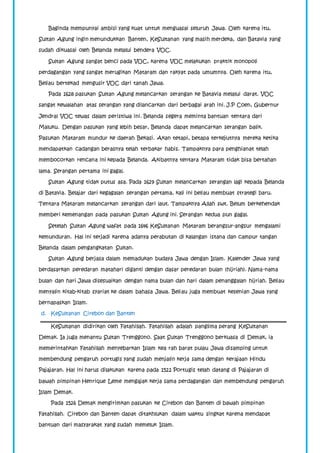 Baginda mempunyai ambisi yang kuat untuk menguasai seluruh Jawa. Oleh karena itu, 
Sultan Agung ingin menundukkan Banten, KeSultanan yang masih merdeka, dan Batavia yang 
sudah dikuasai oleh Belanda melalui bendera VOC. 
Sultan Agung sangat benci pada VOC, karena VOC melakukan praktik monopoli 
perdagangan yang sangat merugikan Mataram dan rakyat pada umumnya. Oleh karena itu, 
Beliau bertekad mengusir VOC dari tanah Jawa. 
Pada 1628 pasukan Sultan Agung melancarkan serangan ke Batavia melalui darat. VOC 
sangat kewalahan atas serangan yang dilancarkan dari berbagai arah ini. J.P Coen, Gubernur 
Jendral VOC tewas dalam peristiwa ini. Belanda segera meminta bantuan tentara dari 
Maluku. Dengan pasukan yang lebih besar, Belanda dapat melancarkan serangan balik. 
Pasukan Mataram mundur ke daerah Bekasi. Akan tetapi, betapa terkejutnya mereka ketika 
mendapatkan cadangan berasnya telah terbakar habis. Tampaknya para penghianat telah 
membocorkan rencana ini kepada Belanda. Akibatnya tentara Mataram tidak bisa bertahan 
lama. Serangan pertama ini gagal. 
Sultan Agung tidak putus asa. Pada 1629 Sultan melancarkan serangan lagi kepada Belanda 
di Batavia. Belajar dari kegagalan serangan pertama, kali ini beliau membuat strategi baru. 
Tentara Mataram melancarkan serangan dari laut. Tampaknya Allah swt. Belum berkehendak 
memberi kemenangan pada pasukan Sultan Agung ini. Serangan kedua pun gagal. 
Setelah Sultan Agung wafat pada 1646 KeSultanan Mataram berangsur-angsur mengalami 
kemunduran. Hal ini terjadi karena adanya perabutan di kalangan istana dan campur tangan 
Belanda dalam pengangkatan Sultan. 
Sultan Agung berjasa dalam memadukan budaya Jawa dengan Islam. Kalender Jawa yang 
berdasarkan peredaran matahari diganti dengan dasar peredaran bulan (hijriah). Nama-nama 
bulan dan hari Jawa disesuaikan dengan nama bulan dan hari dalam penanggalan hijriah. Beliau 
menyalin kitab-kitab syariat ke dalam bahasa Jawa. Beliau juga membuat kesenian Jawa yang 
bernapaskan Islam. 
d. KeSultanan Cirebon dan Banten 
KeSultanan didirikan oleh Fatahillah. Fatahillah adalah panglima perang KeSultanan 
Demak. Ia juga menantu Sultan Trenggono. Saat Sultan Trenggono berkuasa di Demak, ia 
memerintahkan Fatahillah menyebarkan Islam kea rah barat pulau Jawa disamping untuk 
membendung pengaruh portugis yang sudah menjalin kerja sama dengan kerajaan Hindu 
Pajajaran. Hal ini harus dilakukan karena pada 1522 Portugis telah datang di Pajajaran di 
bawah pimpinan Henrique Leme mengajak kerja sama perdagangan dan membendung pengaruh 
Islam Demak. 
Pada 1526 Demak mengirimkan pasukan ke Cirebon dan Banten di bawah pimpinan 
Fatahillah. Cirebon dan Banten dapat ditakhlukan dalam waktu singkat karena mendapat 
bantuan dari masyarakat yang sudah memeluk Islam. 
 