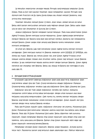 Ia kemudian melancarkan serangan kepada Portugis yang menguasai pelabuhan Sunda 
Kelapa. Pada 22 Juni 1527 pasukan Fatahillah dapat mengalahkan pasukan Portugis yang 
dipimpin oleh Francisco de Sa. Nama Sunda Kelapa lalu diubah menjadi Jayakarta, yang 
artinya kota kemenangan. 
Fatahillah kemudian menjadi Sultan Cirebon. Akan tetapi, setelah berusia 60 tahun 
Beliau lebih banyak mencurahkan perhatian pada kegiatan dakwah Islam. Beliau wafat dalam 
usia 80 tahun dan dimakamkan di Gunung Jati Cirebon. 
Adapun KeSultanan Banten mengalami banyak kemajuan. Pada masa pemerintahan Sultan 
Ageng Tirtayasa, Banten mencapai puncak kejayaannya. Sultan Ageng sangat berkeinginan 
mengusir Belanda dari Batavia yang sejak 1602 berhasil merebut Jayakarta dan mengubahnya 
menjadi Batavia. Sultan sangat tidak senang pada Belanda karena memaksakan system 
monopoli perdagangan. 
Di pihak lain, Belanda juga ingin menaklukan Sultan Ageng karena menolak monopoli 
perdagangan. Demi mencapai maksud ini, Belanda melakukan plitik DEVIDE ET IMPERA, adu 
domba lalu kuasai. Belanda lalu merayu Sultan Hai, anak Sultan Ageng Tirtayasa untuk 
melawan ayahnya dengan imbalan akan dinaikkan takhta. Sultan Haji terbujuk rayuan Belanda 
tersebut. Ia lalu memberontak kepada ayahnya sendiri dengan bantuan Belanda. Sultan Ageng 
menyerah dan ditangkap oleh Belanda. Beliau lalu dibawa ke Batavia dan meninggal di sana 
pada 1680 M. 
3. Kerajaan Islam di Pulau Sulawesi 
Di Sulawesi juga berdiri beberapa KeSultanan Islam pada abad ke-16. KeSultanan Islam 
yang terkenal adalah Goa dan Tallo. Orang menyebutnya sebagai KeSultanan Makassar. 
Disamping kedua KeSultanan tersebut juga ada KeSultanan Bone, Wajo, Soppeng dan Lawu. 
KeSultanan Goa dan Tallo adalah KeSultanan merdeka dan makmur. Keduanya 
menjalankan politik bebas artinya bebas berhubungan dengan pihak manapun atas dasar 
kerjasama yang saling menguntungkan. Oleh karena itu, mereka menolak kerjasama dengan 
Belanda yang hendak memaksakan system monopoli perdagangan. Sultan Alaudin dari Goa 
menolak dengan keras maksud Belanda tersebut. 
Pada 1639 M Sultan Alaudin wafat. KeSultanan diteruskan leh anaknya, Muhammad Said. 
Sultan Muhammad Said meneruskan kebijakan ayahnya yang tidak mau bekerja sama dengan 
Belanda. Pada 1653 M Sultan Muhammad Said wafat. Beliau digantikan oleh putranya, 
Hasanudin. Dalam menghadapi Belanda sikap Sultan Hasanudin sama dengan sikap ayah dan 
kakeknya, yaitu sama-sama anti-Belanda. Bahkan sikap Sultan Hasanudin lebih tegas lagi. 
Sultan Hasanudin menyerang benteng Belanda. 
Menghadapi serangan Sultan Hasanudin, Belanda sangat kewalahan. Armada lautnya 
kocar kacir. Pasukannya banyak yang terbunuh dalam peperangan laut. Melihat keberanian 
 