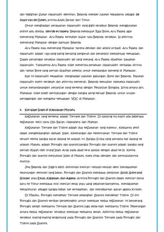 dan kegigihan Sultan Hasanudin demikian, Belanda member julukan kepadanya sebagai de 
Haav van de Osten, artinya Ayam Jantan dari Timur. 
Untuk menghadapi perlawanan Hasanudin yang gigih tersebut Belanda menggunakan 
politik adu domba, devide et impera. Belanda membujuk Raja Bone, Aru Palaka agar 
menyerang Makassar. Aru Palaka termakan bujuk rayu Belanda tersebut. Ia akhirnya 
menyerang Makassar dengan bantuan Belanda. 
Aru Palaka mau menyerang Makassar karena dendam dan ambisi pribadi. Aru Palaka dan 
Hasanudin adalah raja yang saling bersaing pengaruh dan berambisi memperluas kekuasaan. 
Dalam persaingan tersebut Hasanudin lah yang menang. Aru Palaka dijadikan bawahan 
Hasanudin. Tampaknya Aru Palaka tidak menerima perlakuan Hasanuddin terhadap dirinya 
dan rakyat Bone yang pernah dijadikan pekerja untuk membangun benteng di Makassar. 
Kali ini Hasanudin kewalahan menghadapi pasukan gabungan, Bone dan Belanda. Pasukan 
Hasanudin makin terdesak dan akhirnya menyerah. Belanda kemudian memaksa Hasanudin 
untuk menandatangani perjanjian yang terkenal dengan Perjanjian Bongaya. Isinya antara lain, 
Makassar tidak boleh berhubungan dengan bangsa asing kecuali Belanda untuk urusan 
perdagangan dan mengakui kekuasaan VOC di Makassar. 
4. Kerajaan Islam di Kepulauan Maluku 
KeSultanan yang terkenal adalah Ternate dan Tidore. Di samping itu masih ada beberapa 
keSultanan kecil yaitu Obi, Bacan, Halmahera dan Makyan. 
KeSultanan Ternate dan Tidore adalah dua keSultanan yang makmur. Keduanya aktif 
dalam mengembangkan dakwah Islam. Ketenangan dan ketentraman Ternate dan Tidore 
terusik ketika bangsa barat datang ke wilayah ini. Bangsa Eropa yang pertama kali datang ke 
wilayah Maluku adalah Portugis dan spanyol.bangsa Portugis dan spanyol adalah bangsa yang 
pernah dijajah oleh orang Islam Arab pada abad ke-8 sampai dengan abad ke-15. Ketika 
Portugis dan spanyol menjumpai Islam di Maluku maka sikap dendam dan permusuhannya 
muncul. 
Jika Belanda dan Inggris lebih dimotivasi mencari rempah-rempah demi mendapatkan 
keuntungan ekonomi yang besar, Portugis dan Spanyol membawa semboyan Gold, Glory and 
Gospel atau Emas, Kejayaan, dan Agama. Artinya Portugis dan Spanyol dalam mencari dunia 
baru ke Timur membawa misi: mencari emas atau uang sebanyak-banyaknya, mendapatkan 
kemasyhuran sebagai bangsa hebat tak terkalahkan, dan menyebarkan ajaran agama Kristen. 
Di Maluku, Portugis mendekati Ternate sedangkan Spanyol mendekati Tidore. Di sini 
Portugis dan Spanyol terlibat bersekongkol untuk membuat kedua keSultanan ini berperang. 
Portugis seolah membantu Ternate dan Spanyol juga seola-olah membantu Tidore. Peperangan 
antara kedua keSultanan tersebut membuat keduanya lemah. Akhirnya kedua keSultanan 
tersebut masing-masing tergantung pada Portugis dan Spanyol: Ternate pada Portugis dan 
Tidore pada Spanyol. 
 
