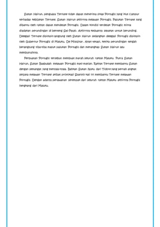 Sultan Hairun, penguasa Ternate tidak dapat menerima sikap Portugis yang ikut campur 
terhadap kebijakan Ternate. Sultan Hairun akhirnya melawan Portugis. Pasukan Ternate yang 
dibantu oleh rakyat dapat mendesak Portugis. Dalam kondisi terdesak Portugis minta 
diadakan perundingan di benteng Sao Paulo. Akhirnya keduanya sepakat untuk berunding. 
Delegasi Ternate dipimpin langsung oleh Sultan Hairun sedangkan delegasi Portugis dipimpin 
oleh Gubernur Portugis di Maluku, De Mosqitar. Akan tetapi, ketika perundingan tengah 
berlangsung tiba-tiba masuk pasukan Portugis dan menangkap Sultan Hairun lalu 
membunuhnya. 
Perbuatan Portugis tersebut membuat marah seluruh rakyat Maluku. Putra Sultan 
Hairun, Sultan Baabullah melawan Portugis mati-matian. Rakyat Ternate membantu Sultan 
dengan semangat yang menyala-nyala. Bahkan Sultan Nuku dari Tidore yang pernah angkat 
senjata melawan Ternate akibat provokasi Spanyol kali ini membantu Ternate melawan 
Portugis. Dengan adanya perlawanan serempak dari seluruh rakyat Maluku akhirnya Portugis 
hengkang dari Maluku. 
 