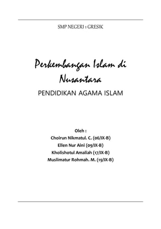 SMP NEGERI 1 GRESIK
Perkembangan Islam di
Nusantara
PENDIDIKAN AGAMA ISLAM
Oleh :
Choirun Nikmatul. C. (06/IX-B)
Ellen Nur Aini (09/IX-B)
Kholishotul Amaliah (17/IX-B)
Muslimatur Rohmah. M. (19/IX-B)
 