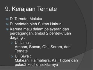 9. Kerajaan Ternate
 Di Ternate, Maluku
 Di perintah oleh Sultan Hairun
 Karena maju dalam pelayaran dan
  perdagangan, timbul 2 perdekutuan
  dagang :
   Uli Lima :
     Ambon, Bacan, Obi, Seram, dan
     Ternate
   Uli Siwa :
     Makean, Halmahera, Kai, Tidore dan
     pulau2 kecil di sekitarnya
 