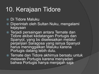 10. Kerajaan Tidore
 Di Tidore Maluku
 Diperintah oleh Sultan Nuku, mengalami
  kejayaan
 Terjadi persaingan antara Ternate dan
  Tidore akibat kedatangan Portugis dan
  Spanyol, yang bs diselesaikan melalui
  perjanjian Saragosa yang isinya Spanyol
  harus meninggalkan Maluku karena
  Portugis datang lebih dulu.
 Ternate dan Tidore akhirnya bersatu untuk
  melawan Portugis karena menyadari
  bahwa Portugis hanya menjajah saja
 