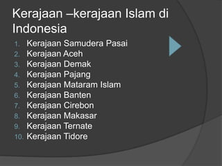 Kerajaan –kerajaan Islam di
Indonesia
1.    Kerajaan Samudera Pasai
2.    Kerajaan Aceh
3.    Kerajaan Demak
4.    Kerajaan Pajang
5.    Kerajaan Mataram Islam
6.    Kerajaan Banten
7.    Kerajaan Cirebon
8.    Kerajaan Makasar
9.    Kerajaan Ternate
10.   Kerajaan Tidore
 