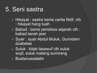 5. Seni sastra
     Hikayat : sastra berisi cerita fiktif, cth
      : hikayat hang tuah
     Babad : berisi peristiwa sejarah cth :
      babad tanah jawi
     Syair : syair Abdul Muluk, Gurindam
      duabelas
     Suluk : kitab tasawuf cth suluk
      wujil, suluk malang sumirang
     Bustanussalatin
 