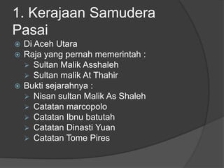 1. Kerajaan Samudera
Pasai
 Di Aceh Utara
 Raja yang pernah memerintah :
   Sultan Malik Asshaleh
   Sultan malik At Thahir
 Bukti sejarahnya :
   Nisan sultan Malik As Shaleh
   Catatan marcopolo
   Catatan Ibnu batutah
   Catatan Dinasti Yuan
   Catatan Tome Pires
 